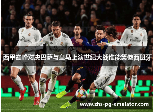 西甲巅峰对决巴萨与皇马上演世纪大战谁能笑傲西班牙 西甲巅峰对决巴萨与皇马上演世纪大战谁能笑傲西班牙