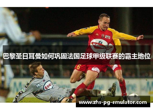 巴黎圣日耳曼如何巩固法国足球甲级联赛的霸主地位 巴黎圣日耳曼如何巩固法国足球甲级联赛的霸主地位