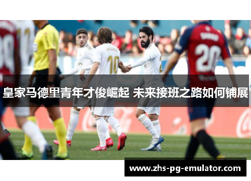 皇家马德里青年才俊崛起 未来接班之路如何铺展 皇家马德里青年才俊崛起 未来接班之路如何铺展