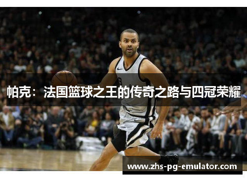 帕克:法国篮球之王的传奇之路与四冠荣耀 帕克:法国篮球之王的传奇之路与四冠荣耀