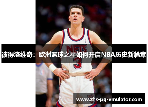 彼得洛维奇:欧洲篮球之星如何开启NBA历史新篇章 彼得洛维奇:欧洲篮球之星如何开启NBA历史新篇章