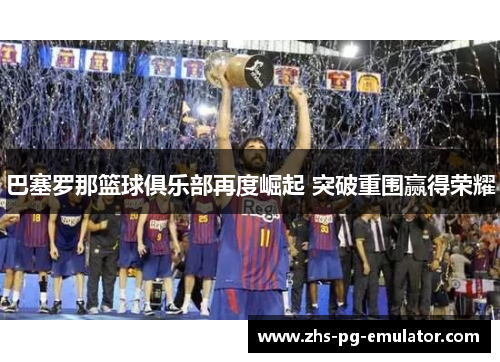 巴塞罗那篮球俱乐部再度崛起 突破重围赢得荣耀 巴塞罗那篮球俱乐部再度崛起 突破重围赢得荣耀