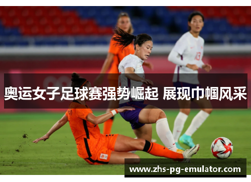 奥运女子足球赛强势崛起 展现巾帼风采 奥运女子足球赛强势崛起 展现巾帼风采