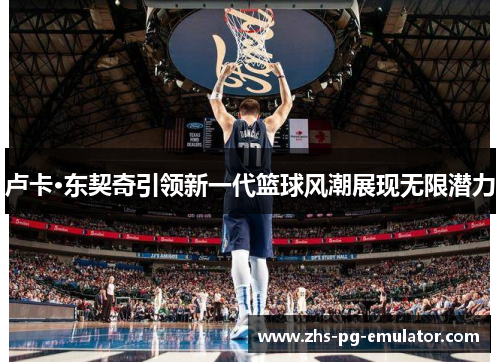 卢卡·东契奇引领新一代篮球风潮展现无限潜力