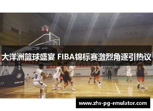 大洋洲篮球盛宴 FIBA锦标赛激烈角逐引热议