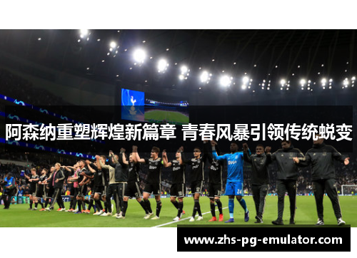 阿森纳重塑辉煌新篇章 青春风暴引领传统蜕变 阿森纳重塑辉煌新篇章 青春风暴引领传统蜕变