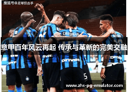 意甲百年风云再起 传承与革新的完美交融 意甲百年风云再起 传承与革新的完美交融