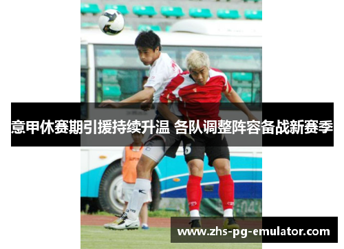 意甲休赛期引援持续升温 各队调整阵容备战新赛季 意甲休赛期引援持续升温 各队调整阵容备战新赛季